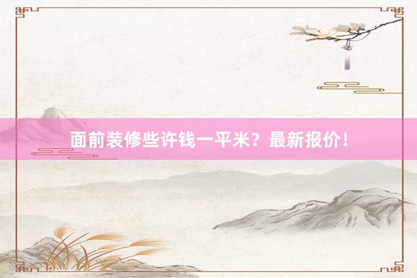 面前装修些许钱一平米？最新报价！