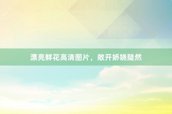 漂亮鲜花高清图片，敞开娇娆陡然