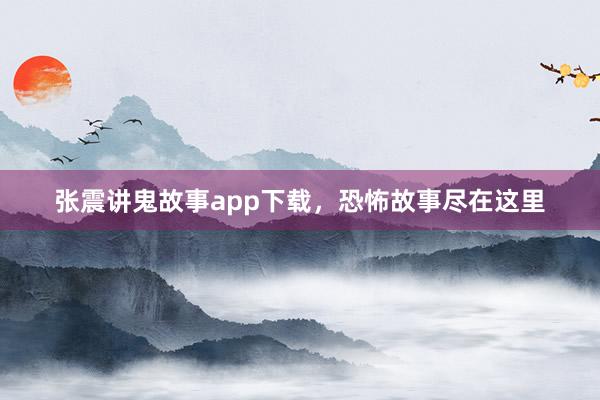 张震讲鬼故事app下载，恐怖故事尽在这里